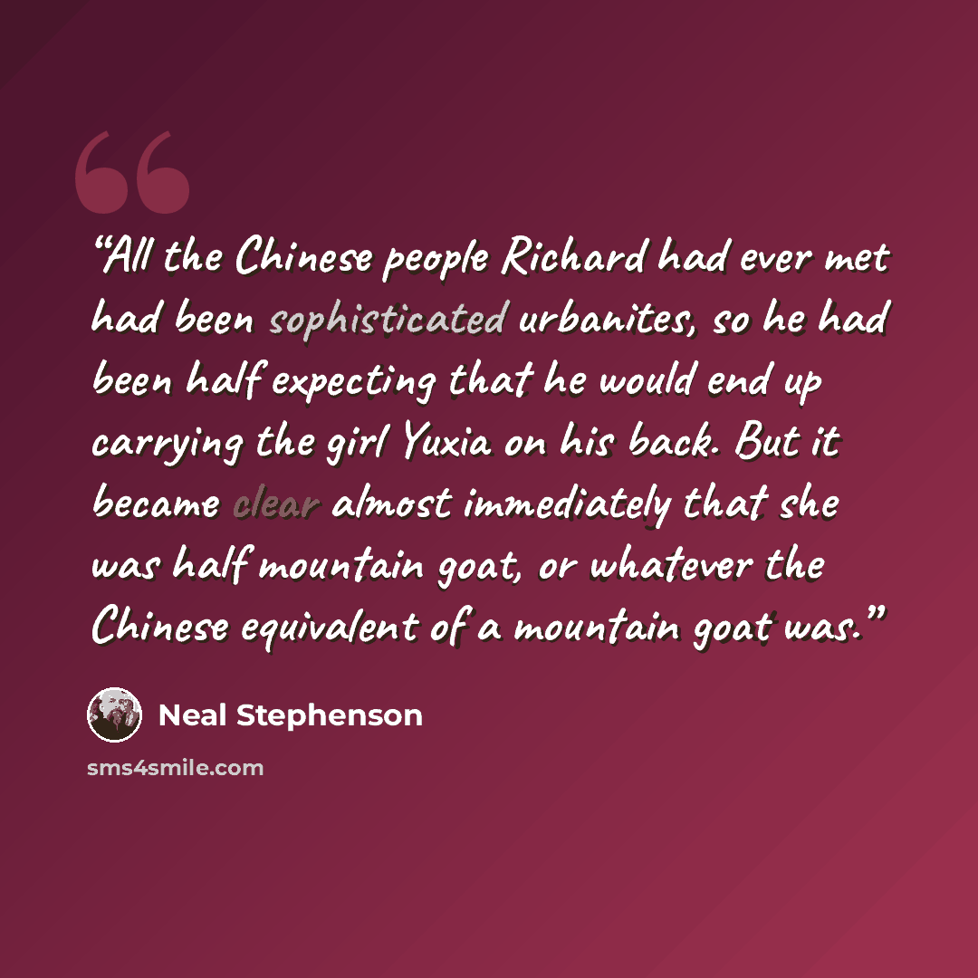 “All the Chinese people Richard had ever met had been sophisticated urbanites, so he had been half expecting that he would end up carrying the girl Yuxia on his back. But it became clear almost immediately that she was half mountain goat, or whatever the Chinese equivalent of a mountain goat was.” quote by Neal Stephenson