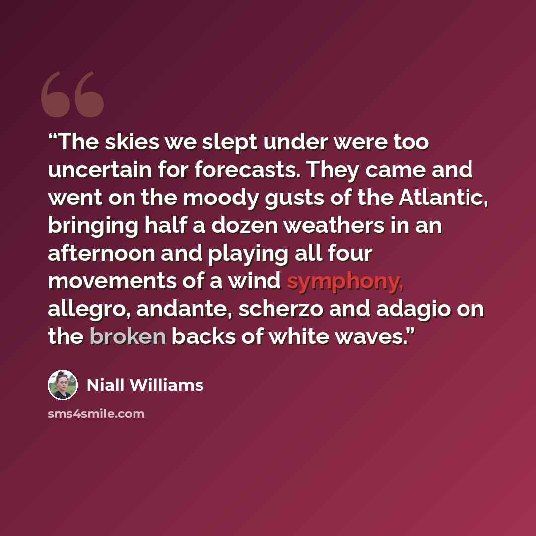 “The skies we slept under were too uncertain for forecasts. They came and went on the moody gusts of the Atlantic, bringing half a dozen weathers in an afternoon and playing all four movements of a wind symphony, allegro, andante, scherzo and adagio on the broken backs of white waves.” quote by Niall Williams