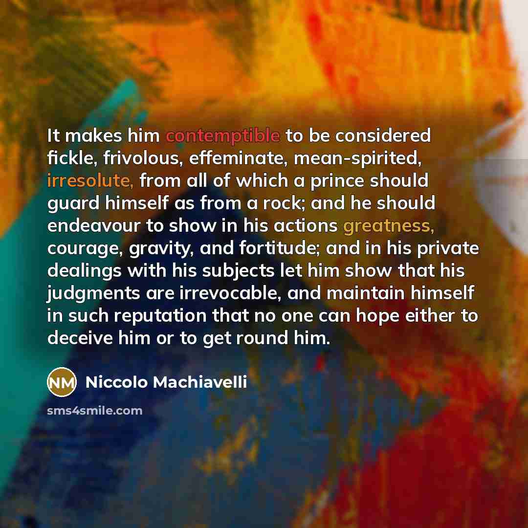 “It makes him contemptible to be considered fickle, frivolous, effeminate, mean-spirited, irresolute, from all of which a prince should guard himself as from a rock; and he should endeavour to show in his actions greatness, courage, gravity, and fortitude; and in his private dealings with his…” quote by Niccolo Machiavelli