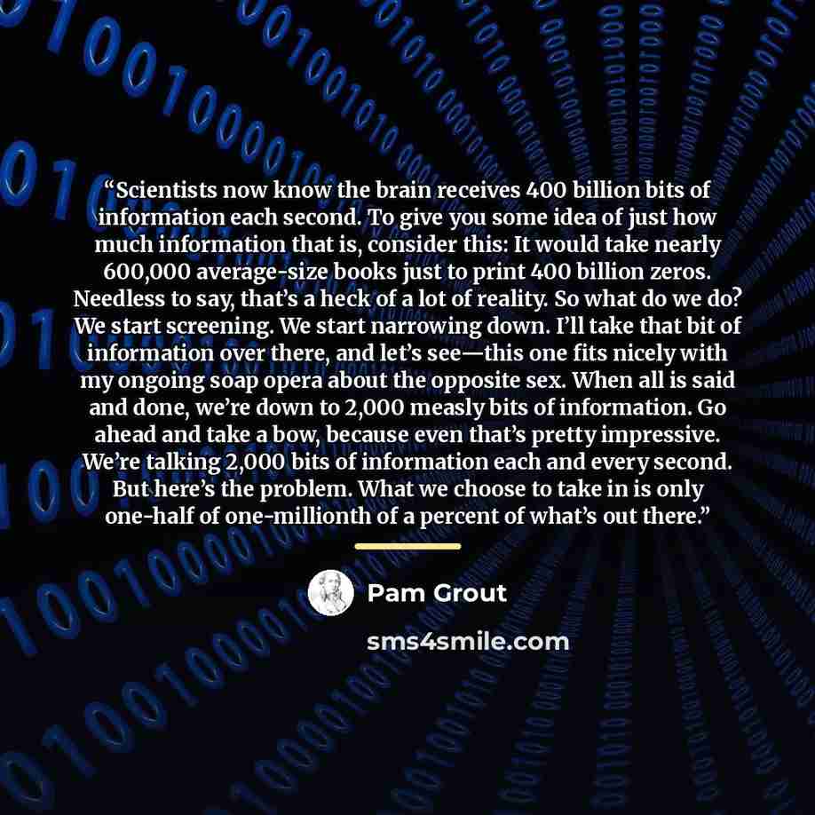 “Scientists now know the brain receives 400 billion bits of information each second. To give you some idea of just how much information that is, consider this: It would take nearly 600,000 average-size books just to print 400 billion zeros. Needless to say, that’s a heck of a lot of reality. So…” quote by Pam Grout