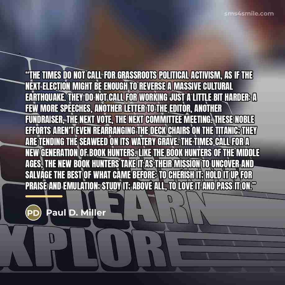 “The times do not call for grassroots political activism, as if the next election might be enough to reverse a massive cultural earthquake. They do not call for working just a little bit harder: a few more speeches, another letter to the editor, another fundraiser, the next vote, the next committee…” quote by Paul D. Miller