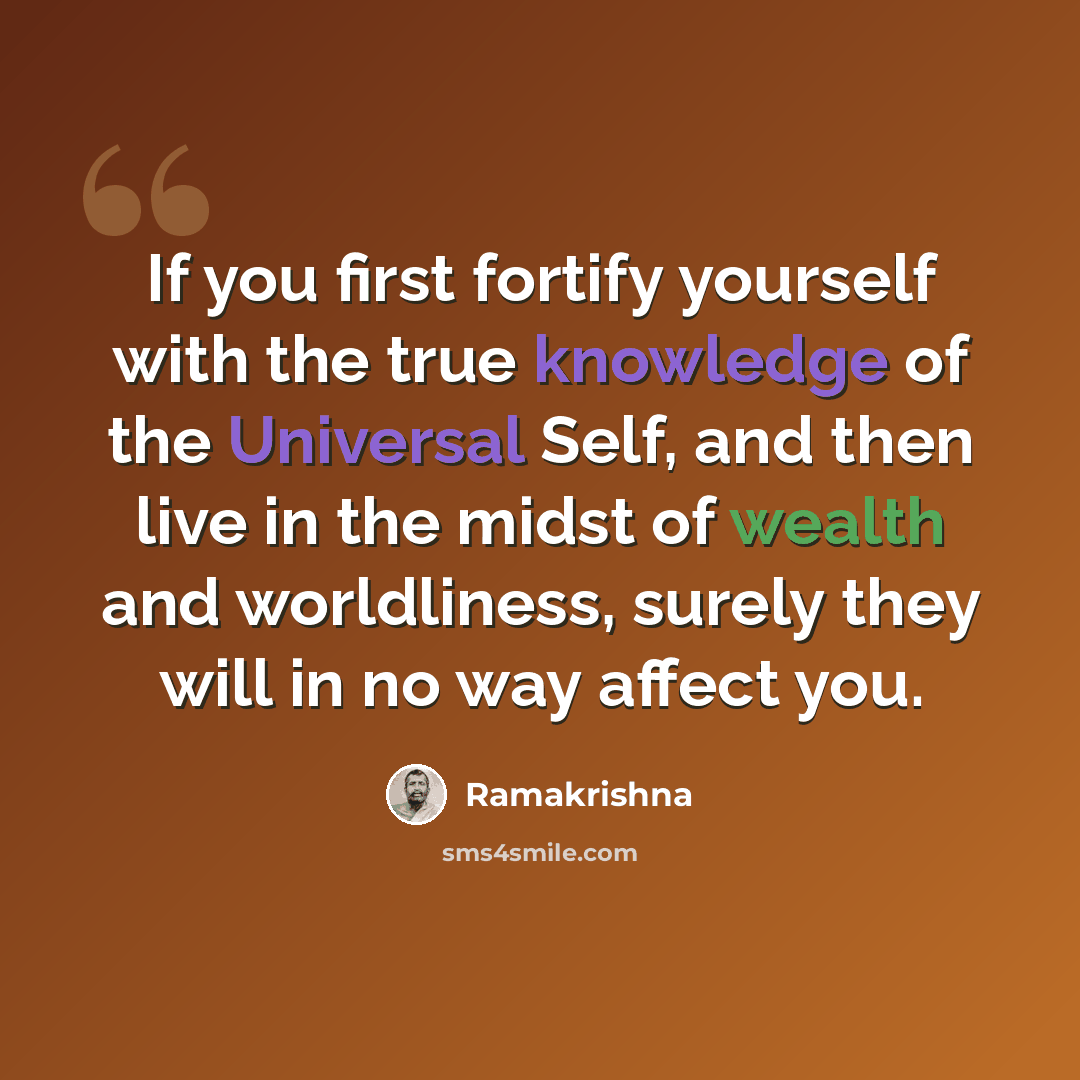 “If you first fortify yourself with the true knowledge of the Universal Self, and then live in the midst of wealth and worldliness, surely they will in no way affect you.” quote by Ramakrishna