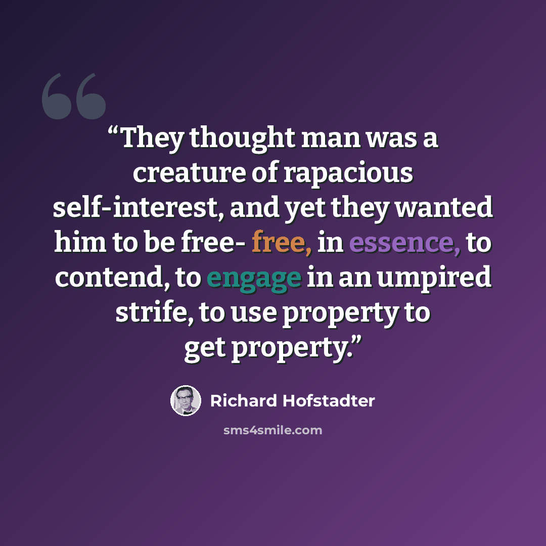 “They thought man was a creature of rapacious self-interest, and yet they wanted him to be free- free, in essence, to contend, to engage in an umpired strife, to use property to get property.” quote by Richard Hofstadter