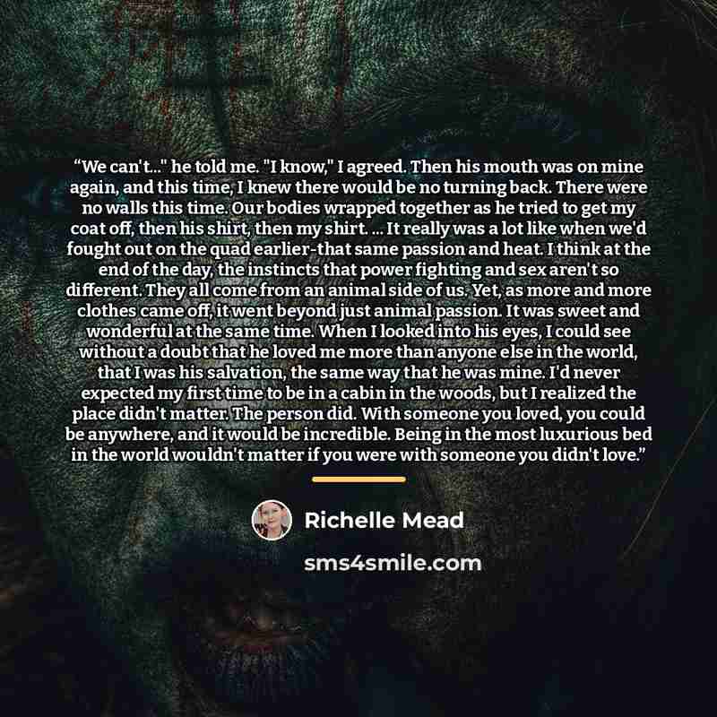 “We can't..." he told me. "I know," I agreed. Then his mouth was on mine again, and this time, I knew there would be no turning back. There were no walls this time. Our bodies wrapped together as he tried to get my coat off, then his shirt, then my shirt. ... It really was a lot like when we'd…” quote by Richelle Mead