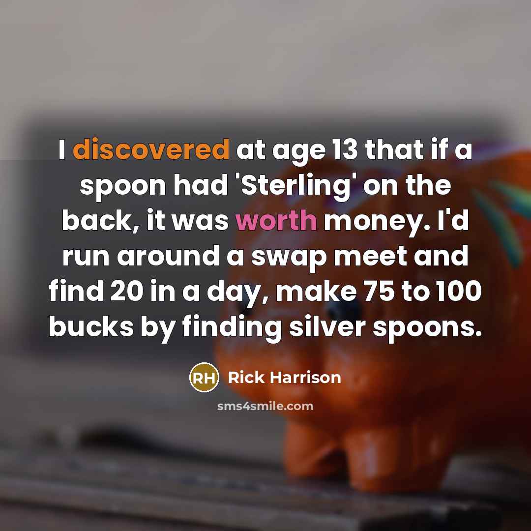 “I discovered at age 13 that if a spoon had 'Sterling' on the back, it was worth money. I'd run around a swap meet and find 20 in a day, make 75 to 100 bucks by finding silver spoons.” quote by Rick Harrison