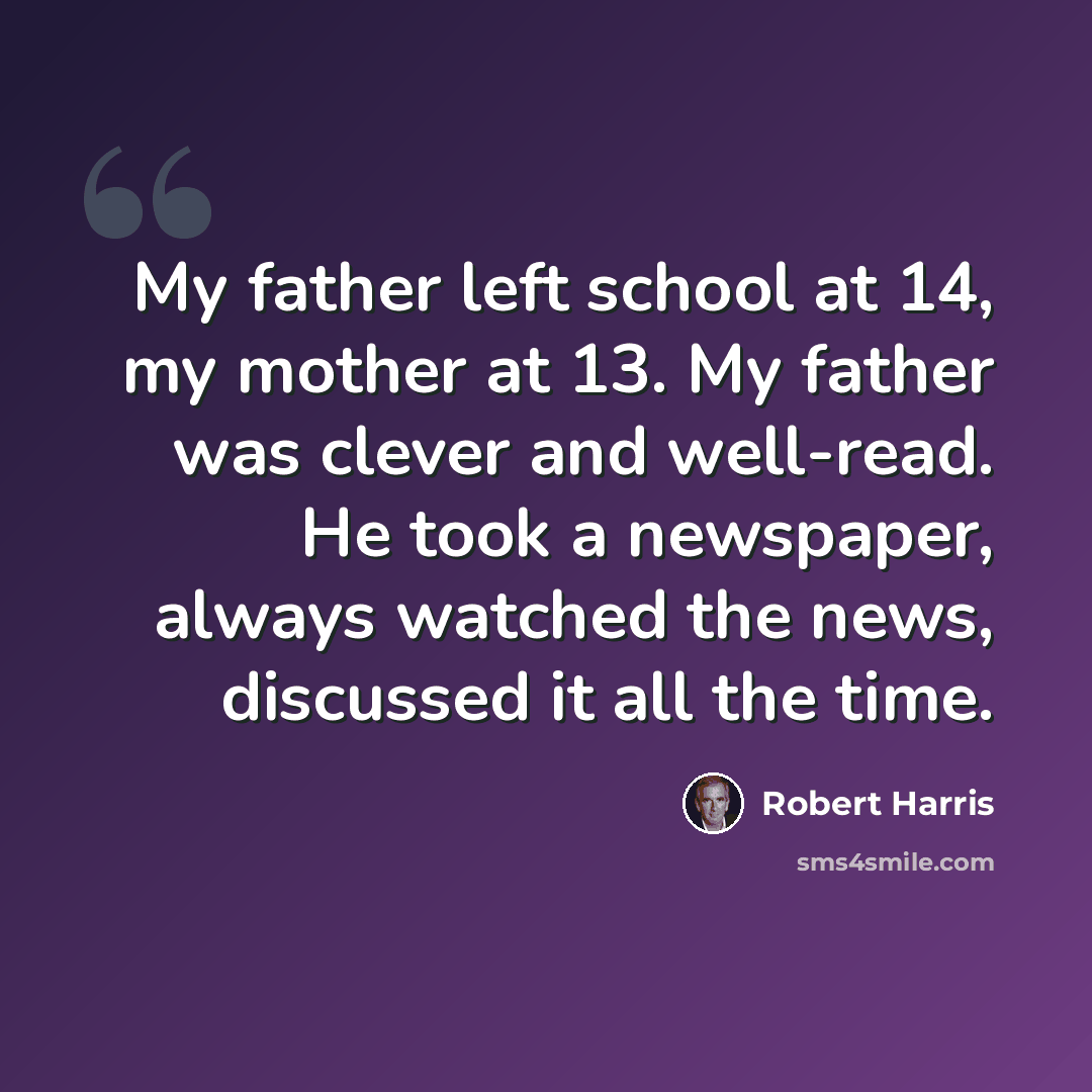 “My father left school at 14, my mother at 13. My father was clever and well-read. He took a newspaper, always watched the news, discussed it all the time.” quote by Robert Harris