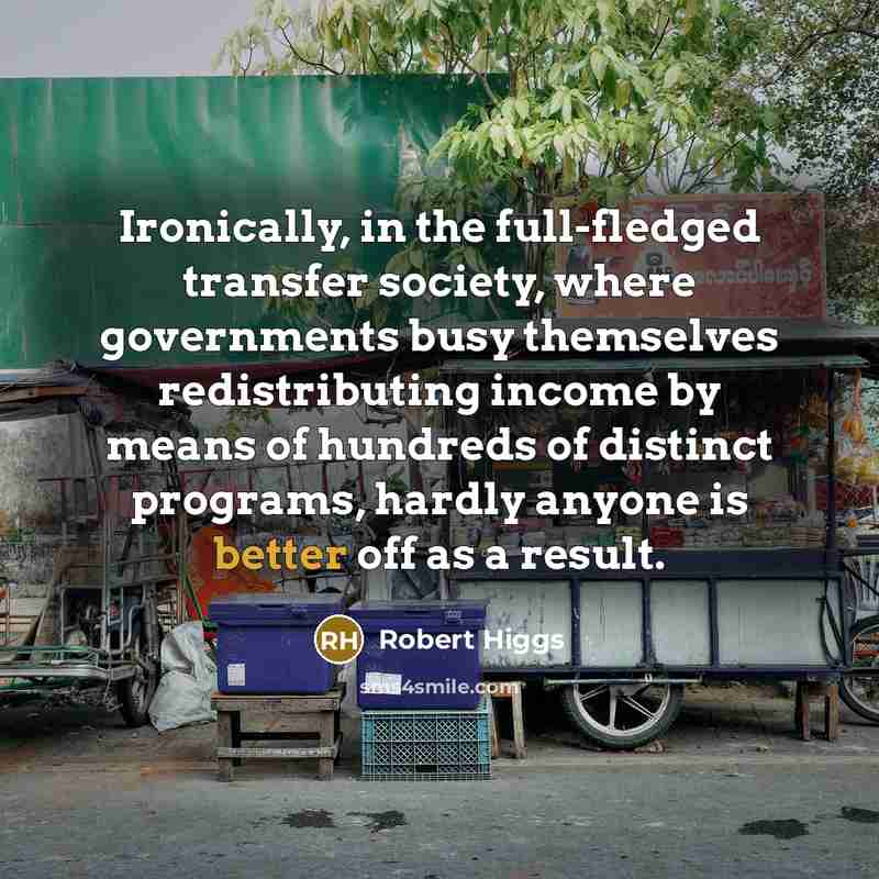 “Ironically, in the full-fledged transfer society, where governments busy themselves redistributing income by means of hundreds of distinct programs, hardly anyone is better off as a result.” quote by Robert Higgs