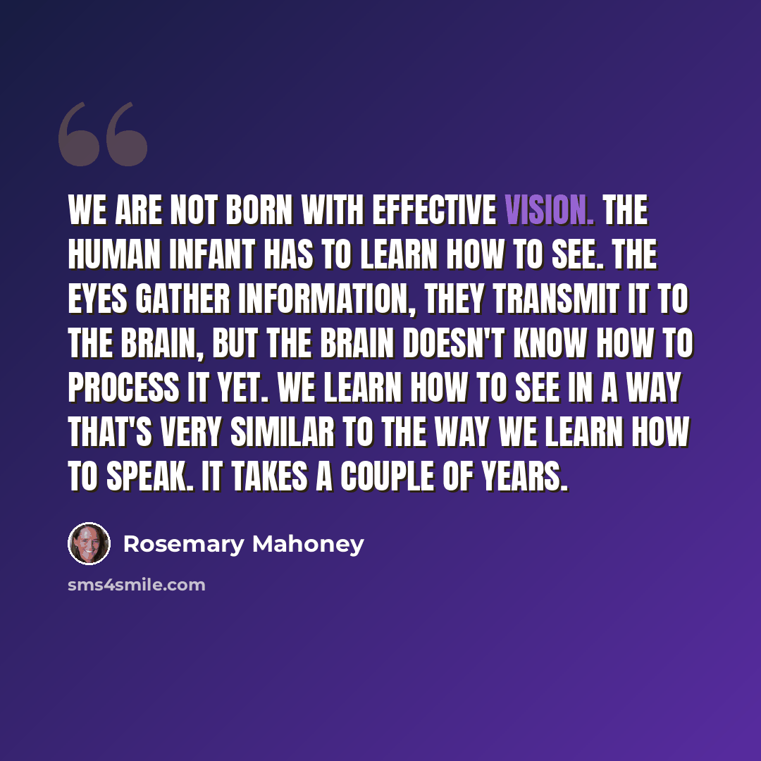 “We are not born with effective vision. The human infant has to learn how to see. The eyes gather information, they transmit it to the brain, but the brain doesn't know how to process it yet. We learn how to see in a way that's very similar to the way we learn how to speak. It takes a couple of…” quote by Rosemary Mahoney