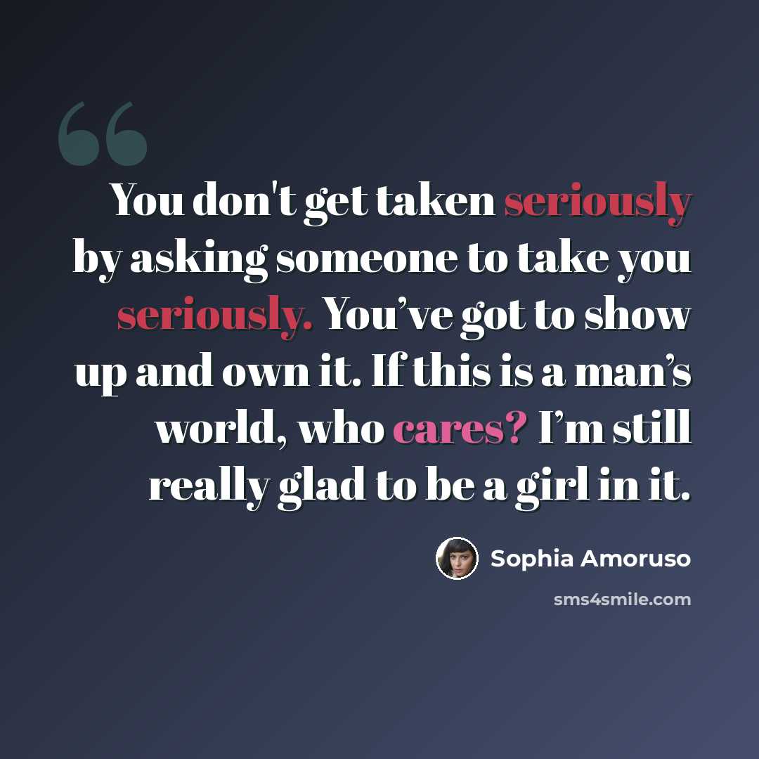 “You don't get taken seriously by asking someone to take you seriously. You’ve got to show up and own it. If this is a man’s world, who cares? I’m still really glad to be a girl in it.” quote by Sophia Amoruso
