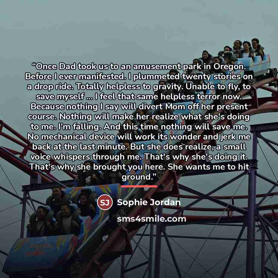 “Once Dad took us to an amusement park in Oregon. Before I ever manifested. I plummeted twenty stories on a drop ride. Totally helpless to gravity. Unable to fly, to save myself ... I feel that same helpless terror now. Because nothing I say will divert Mom off her present course. Nothing will make…” quote by Sophie Jordan