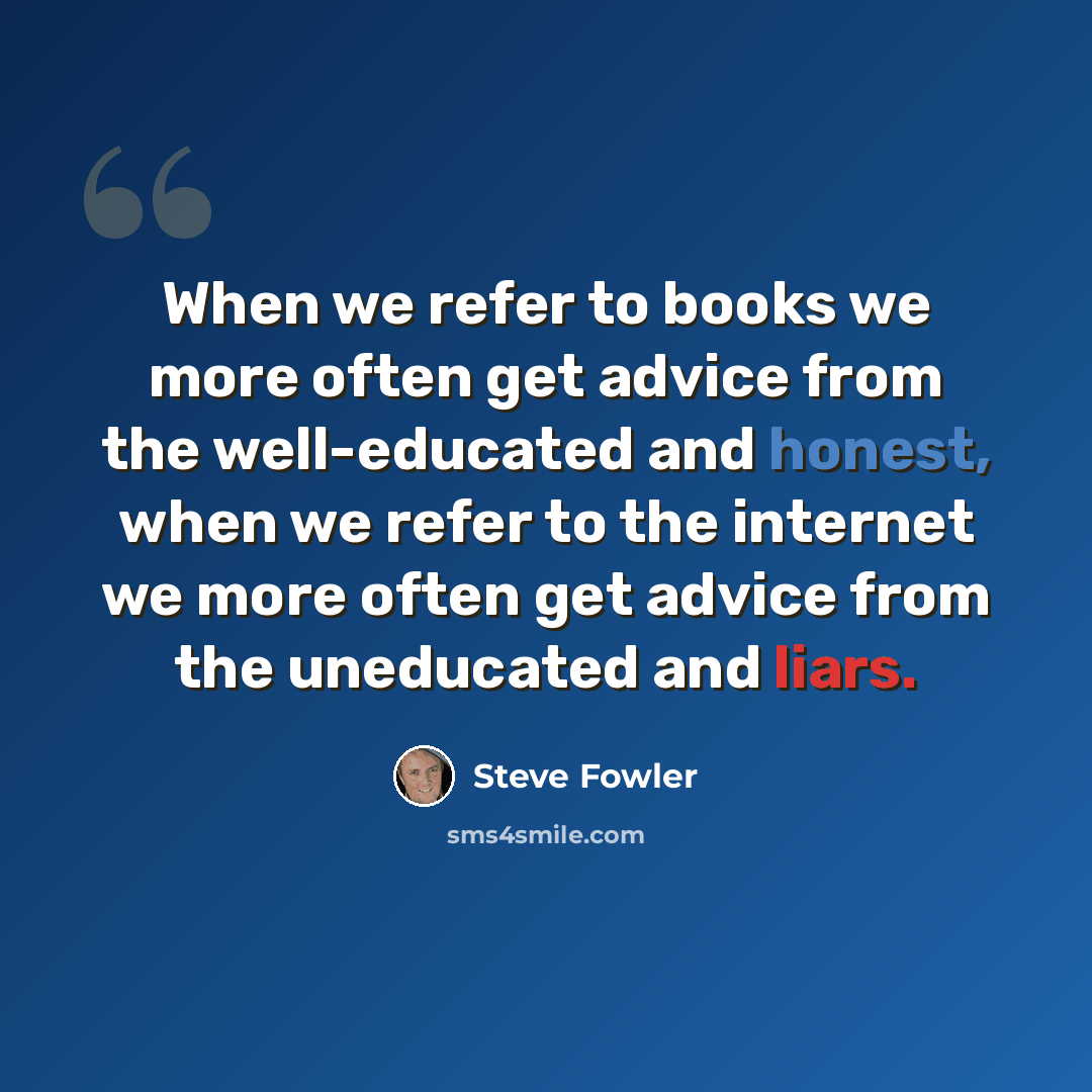 “When we refer to books we more often get advice from the well-educated and honest, when we refer to the internet we more often get advice from the uneducated and liars.” quote by Steve Fowler