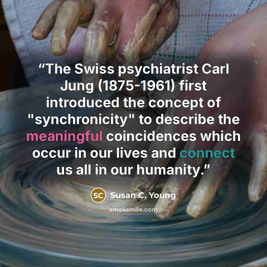 “The Swiss psychiatrist Carl Jung (1875-1961) first introduced the concept of "synchronicity" to describe the meaningful coincidences which occur in our lives and connect us all in our humanity.” quote by Susan C. Young