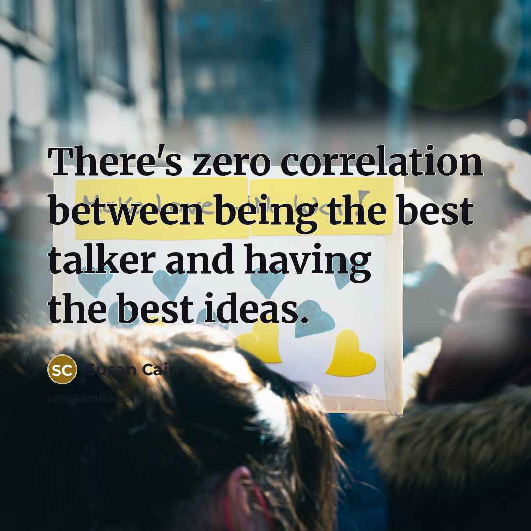 “There's zero correlation between being the best talker and having the best ideas.” quote by Susan Cain