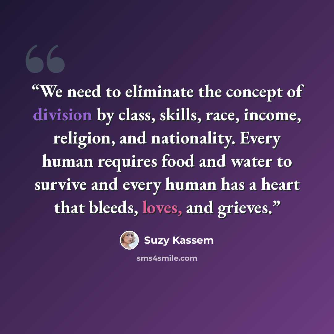 “We need to eliminate the concept of division by class, skills, race, income, religion, and nationality. Every human requires food and water to survive and every human has a heart that bleeds, loves, and grieves.” quote by Suzy Kassem