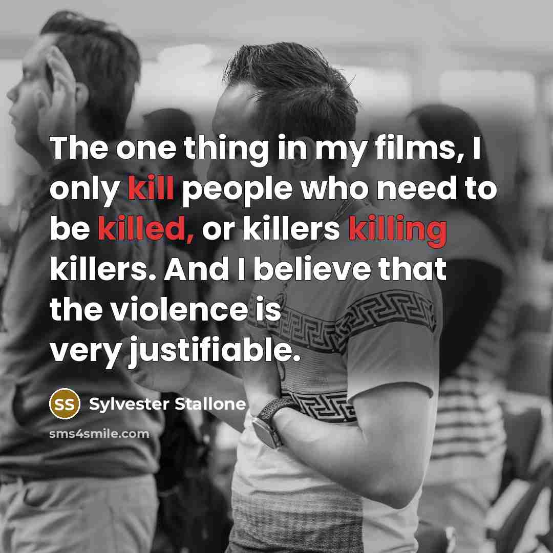 “The one thing in my films, I only kill people who need to be killed, or killers killing killers. And I believe that the violence is very justifiable.” quote by Sylvester Stallone