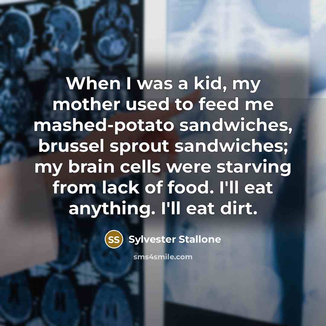 “When I was a kid, my mother used to feed me mashed-potato sandwiches, brussel sprout sandwiches; my brain cells were starving from lack of food. I'll eat anything. I'll eat dirt.” quote by Sylvester Stallone