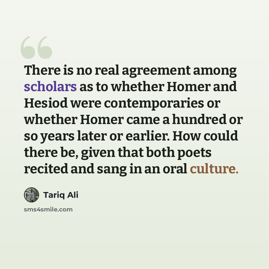 “There is no real agreement among scholars as to whether Homer and Hesiod were contemporaries or whether Homer came a hundred or so years later or earlier. How could there be, given that both poets recited and sang in an oral culture.” quote by Tariq Ali