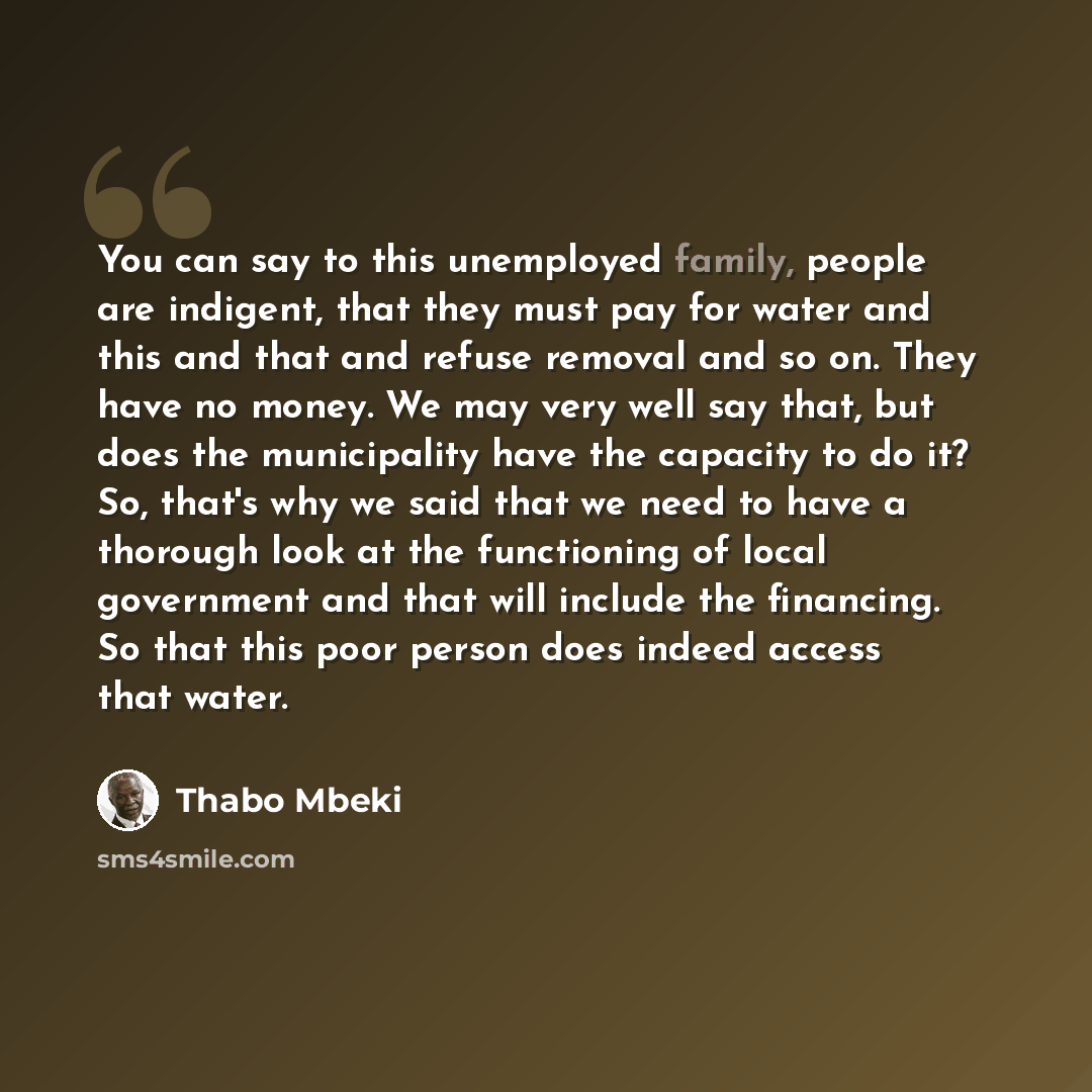 “You can say to this unemployed family, people are indigent, that they must pay for water and this and that and refuse removal and so on. They have no money. We may very well say that, but does the municipality have the capacity to do it? So, that's why we said that we need to have a thorough look…” quote by Thabo Mbeki