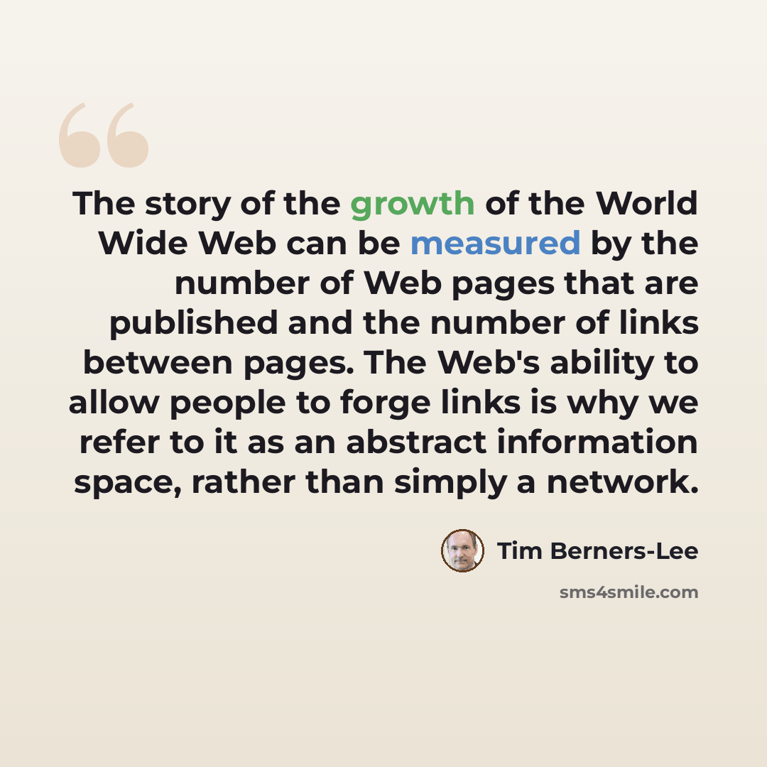 “The story of the growth of the World Wide Web can be measured by the number of Web pages that are published and the number of links between pages. The Web's ability to allow people to forge links is why we refer to it as an abstract information space, rather than simply a network.” quote by Tim Berners-Lee