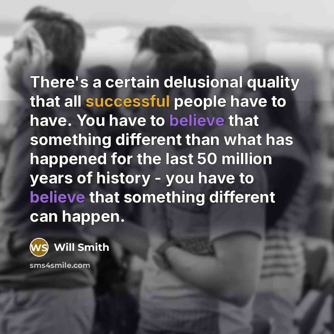 “There's a certain delusional quality that all successful people have to have. You have to believe that something different than what has happened for the last 50 million years of history - you have to believe that something different can happen.” quote by Will Smith