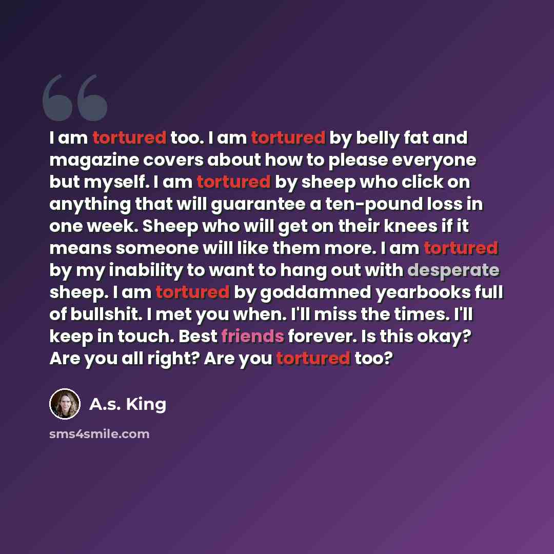 “I am tortured too. I am tortured by belly fat and magazine covers about how to please everyone but myself. I am tortured by sheep who click on anything that will guarantee a ten-pound loss in one week. Sheep who will get on their knees if it means someone will like them more. I am tortured by my…” quote by A.S. King