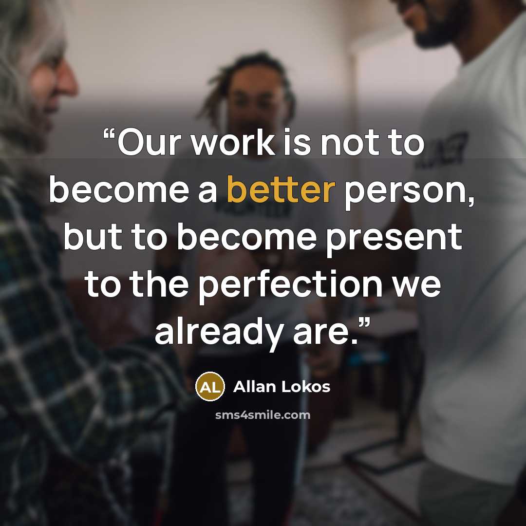 “Our work is not to become a better person, but to become present to the perfection we already are.” quote by Allan Lokos