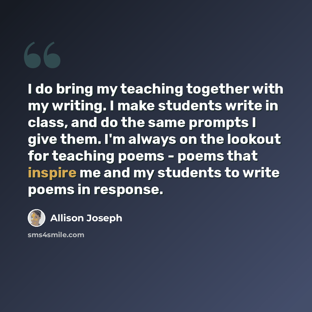 “I do bring my teaching together with my writing. I make students write in class, and do the same prompts I give them. I'm always on the lookout for teaching poems - poems that inspire me and my students to write poems in response.” quote by Allison Joseph