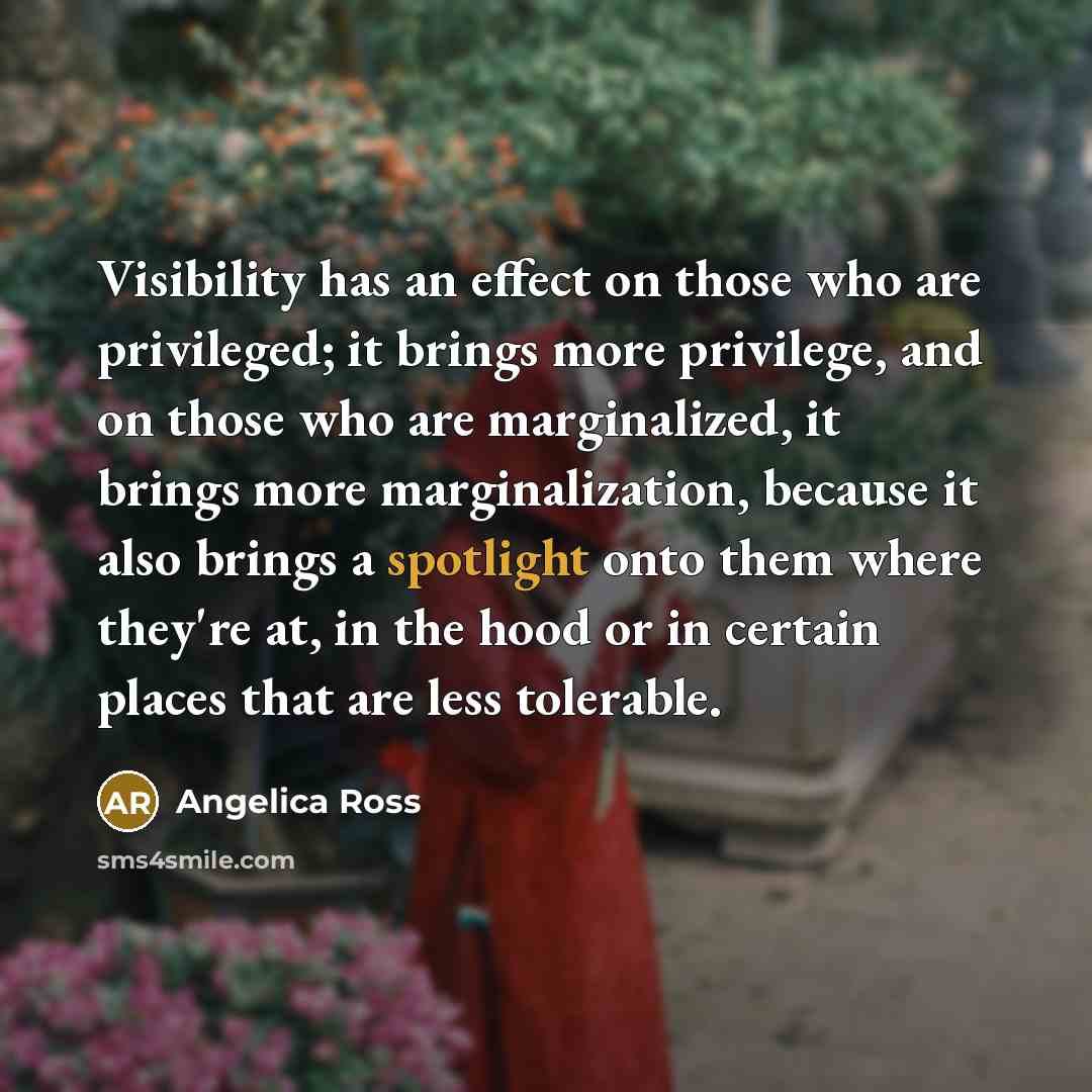 “Visibility has an effect on those who are privileged; it brings more privilege, and on those who are marginalized, it brings more marginalization, because it also brings a spotlight onto them where they're at, in the hood or in certain places that are less tolerable.” quote by Angelica Ross
