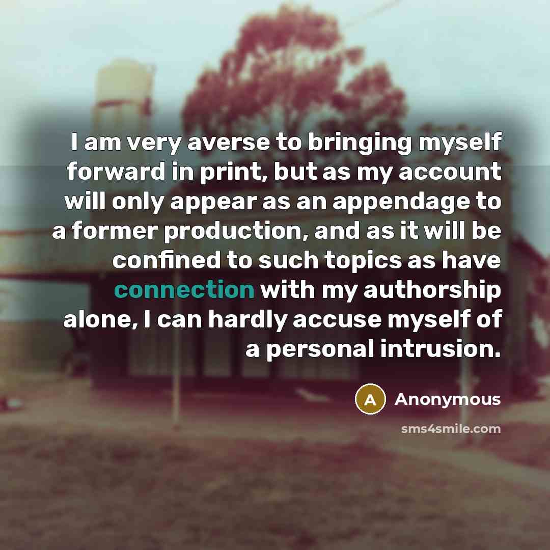 “I am very averse to bringing myself forward in print, but as my account will only appear as an appendage to a former production, and as it will be confined to such topics as have connection with my authorship alone, I can hardly accuse myself of a personal intrusion.” quote by Anonymous
