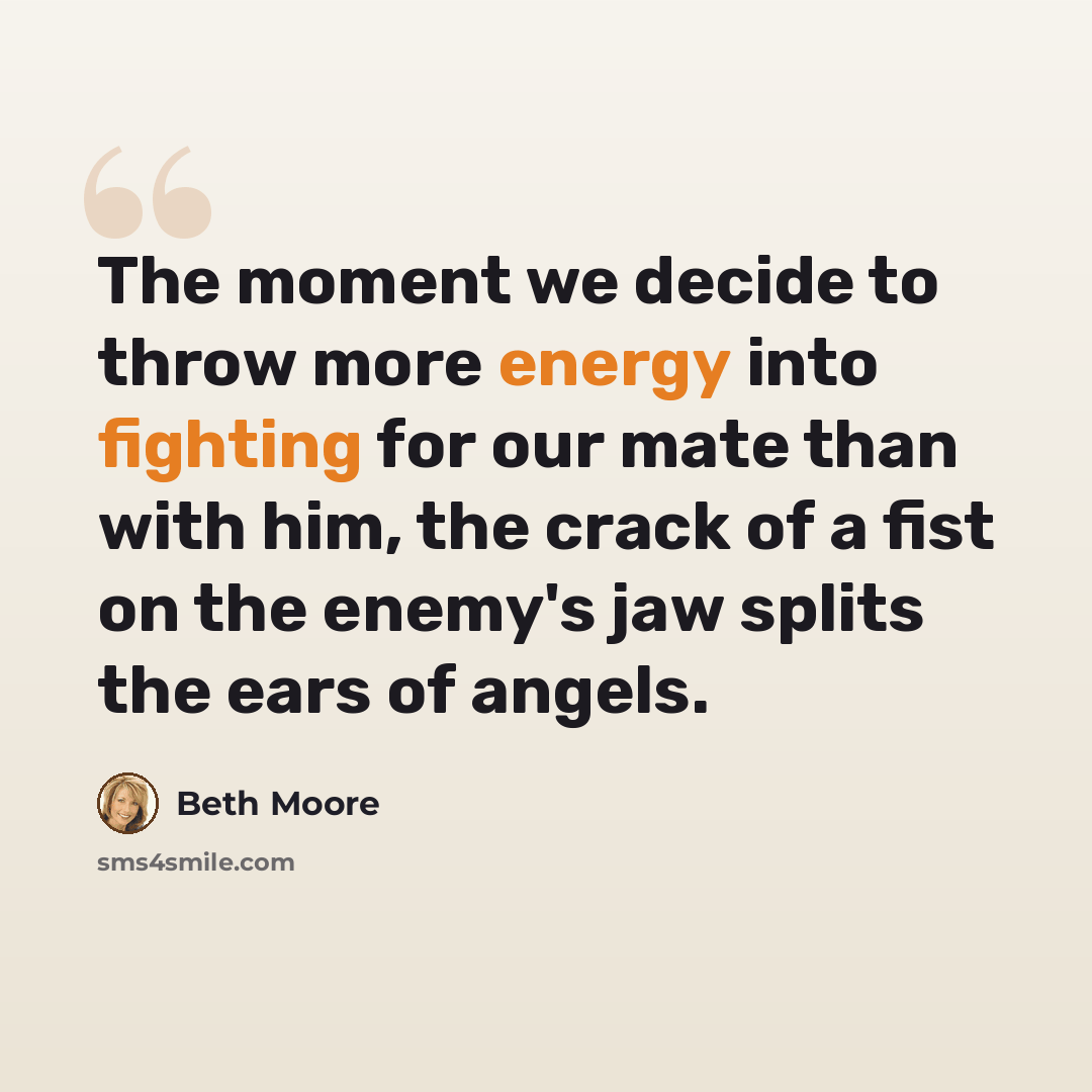 “The moment we decide to throw more energy into fighting for our mate than with him, the crack of a fist on the enemy's jaw splits the ears of angels.” quote by Beth Moore