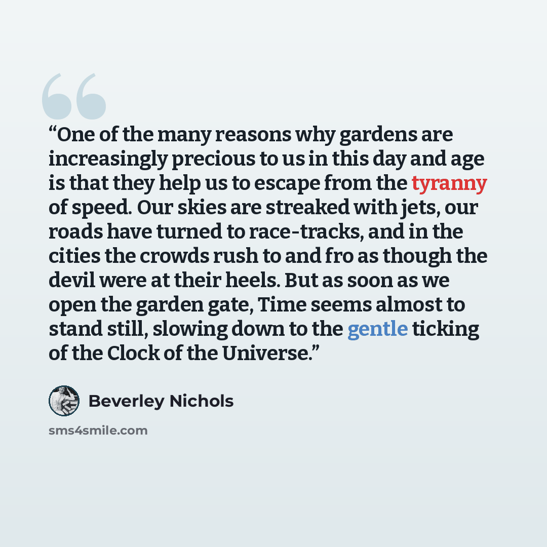 “One of the many reasons why gardens are increasingly precious to us in this day and age is that they help us to escape from the tyranny of speed. Our skies are streaked with jets, our roads have turned to race-tracks, and in the cities the crowds rush to and fro as though the devil were at their…” quote by Beverley Nichols