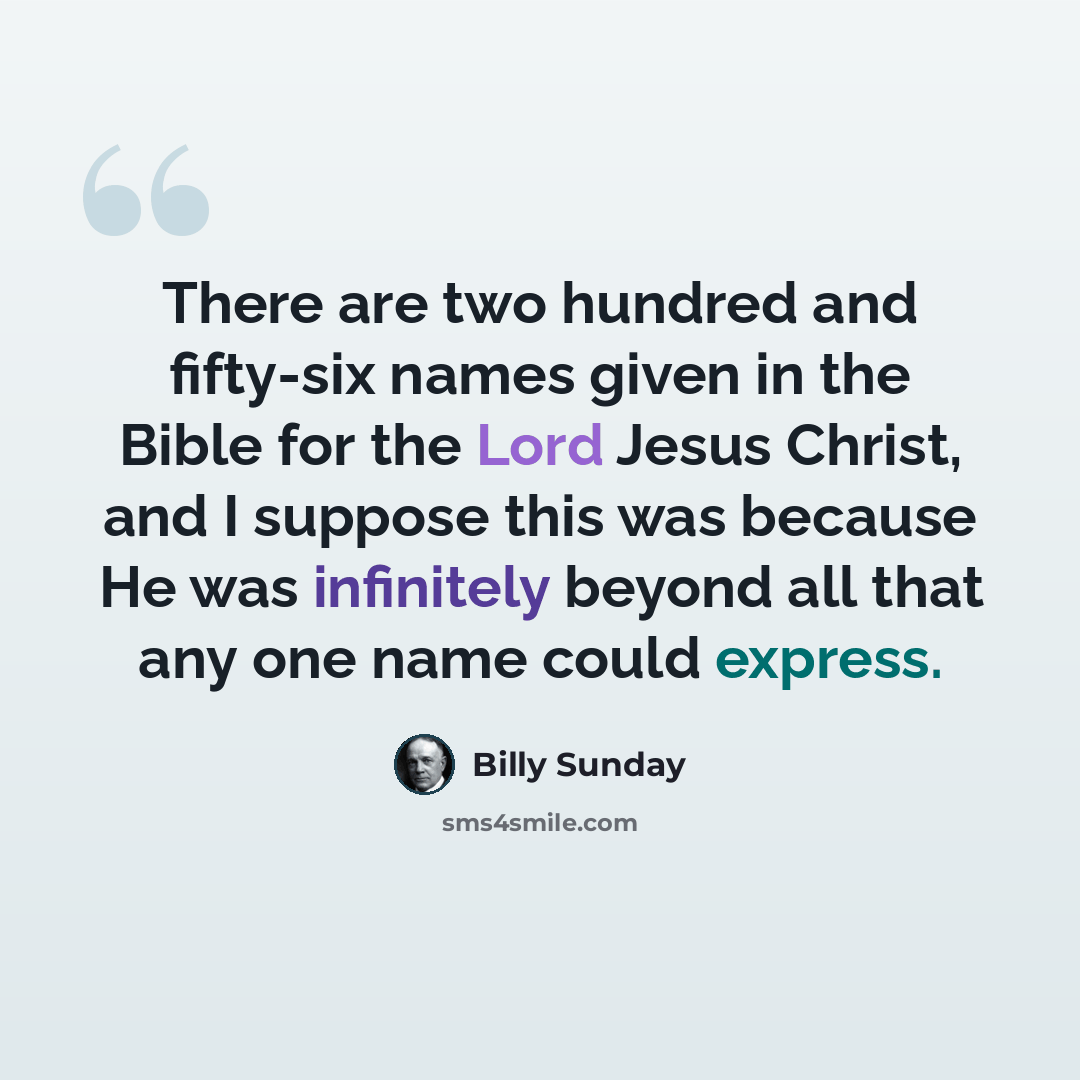 “There are two hundred and fifty-six names given in the Bible for the Lord Jesus Christ, and I suppose this was because He was infinitely beyond all that any one name could express.” quote by Billy Sunday