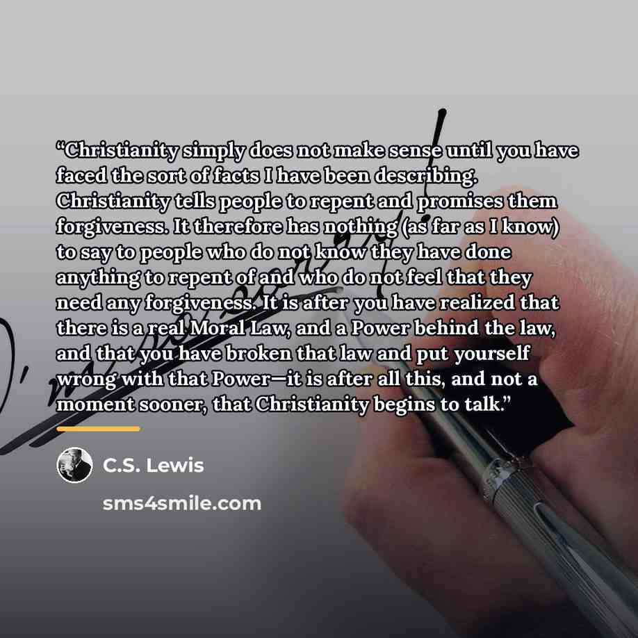 “Christianity simply does not make sense until you have faced the sort of facts I have been describing. Christianity tells people to repent and promises them forgiveness. It therefore has nothing (as far as I know) to say to people who do not know they have done anything to repent of and who do not…” quote by C.S. Lewis