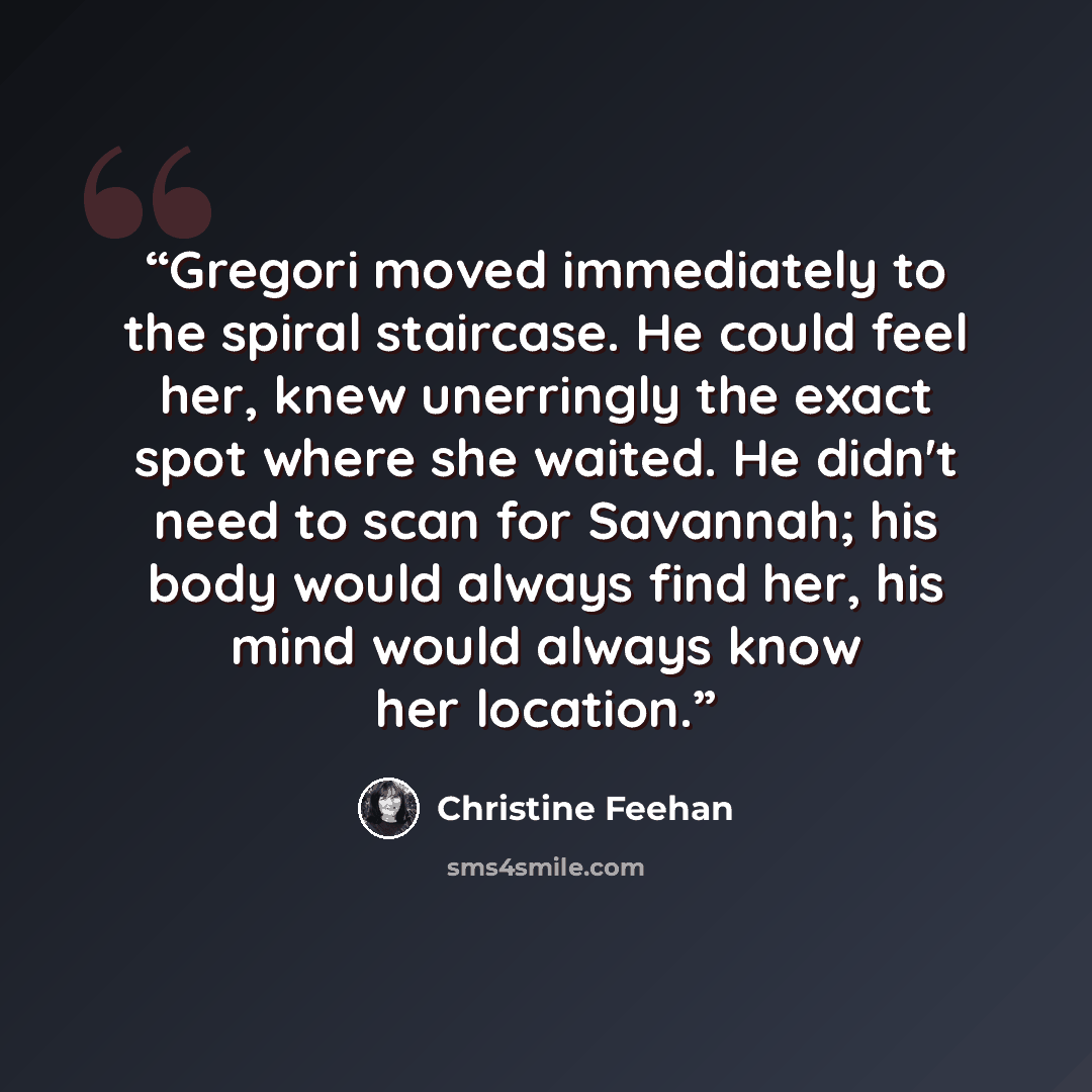 “Gregori moved immediately to the spiral staircase. He could feel her, knew unerringly the exact spot where she waited. He didn't need to scan for Savannah; his body would always find her, his mind would always know her location.” quote by Christine Feehan