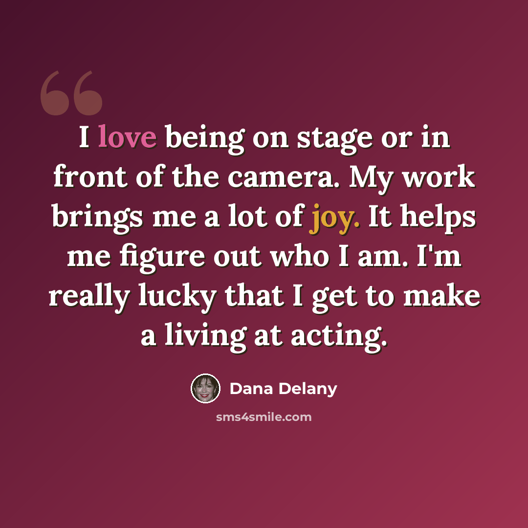 “I love being on stage or in front of the camera. My work brings me a lot of joy. It helps me figure out who I am. I'm really lucky that I get to make a living at acting.” quote by Dana Delany