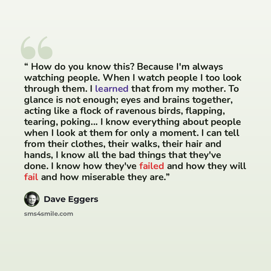 “How do you know this? Because I'm always watching people. When I watch people I too look through them. I learned that from my mother. To glance is not enough; eyes and brains together, acting like a flock of ravenous birds, flapping, tearing, poking... I know everything about people when I look at…” quote by Dave Eggers