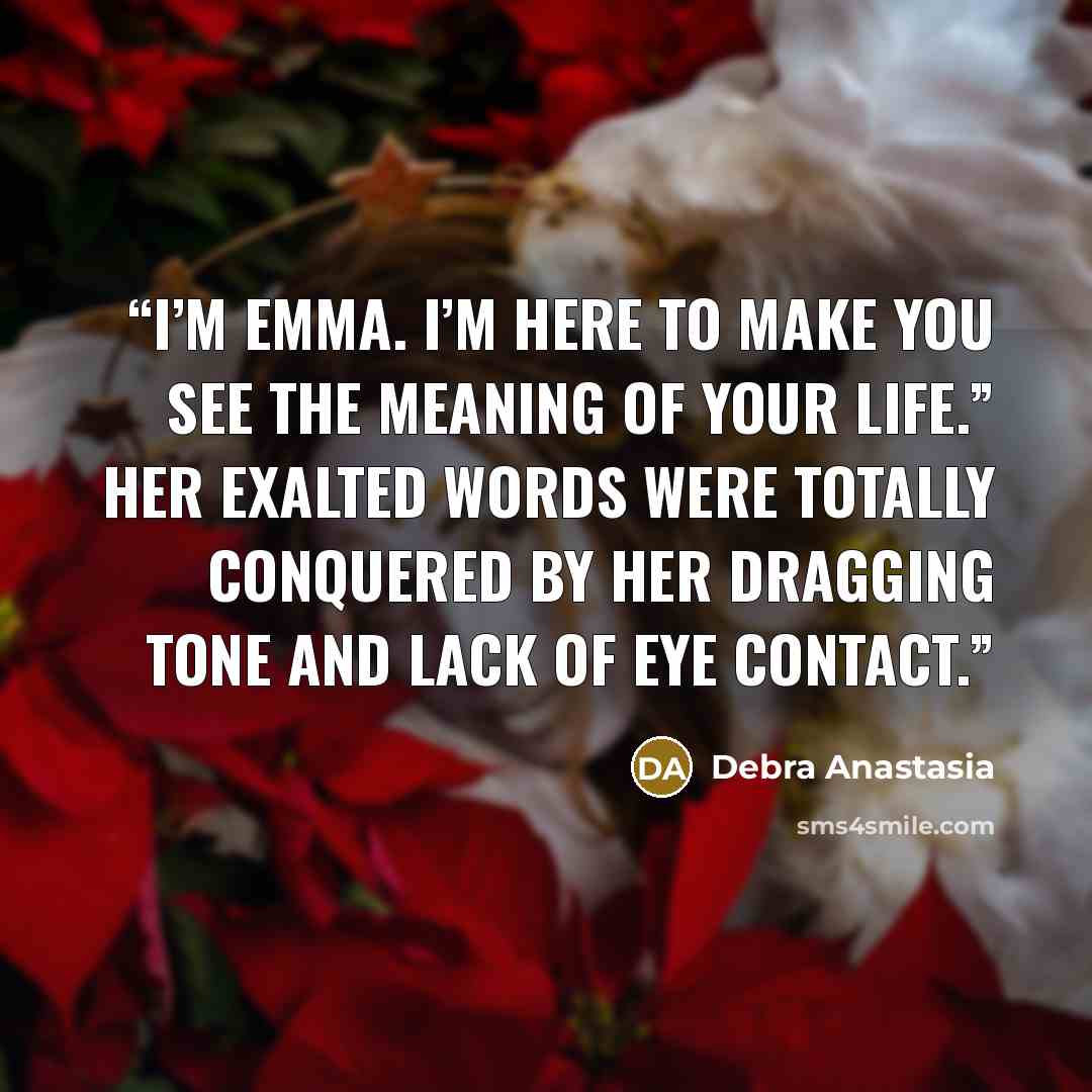 “I’m Emma. I’m here to make you see the meaning of your life.” Her exalted words were totally conquered by her dragging tone and lack of eye contact.” quote by Debra Anastasia