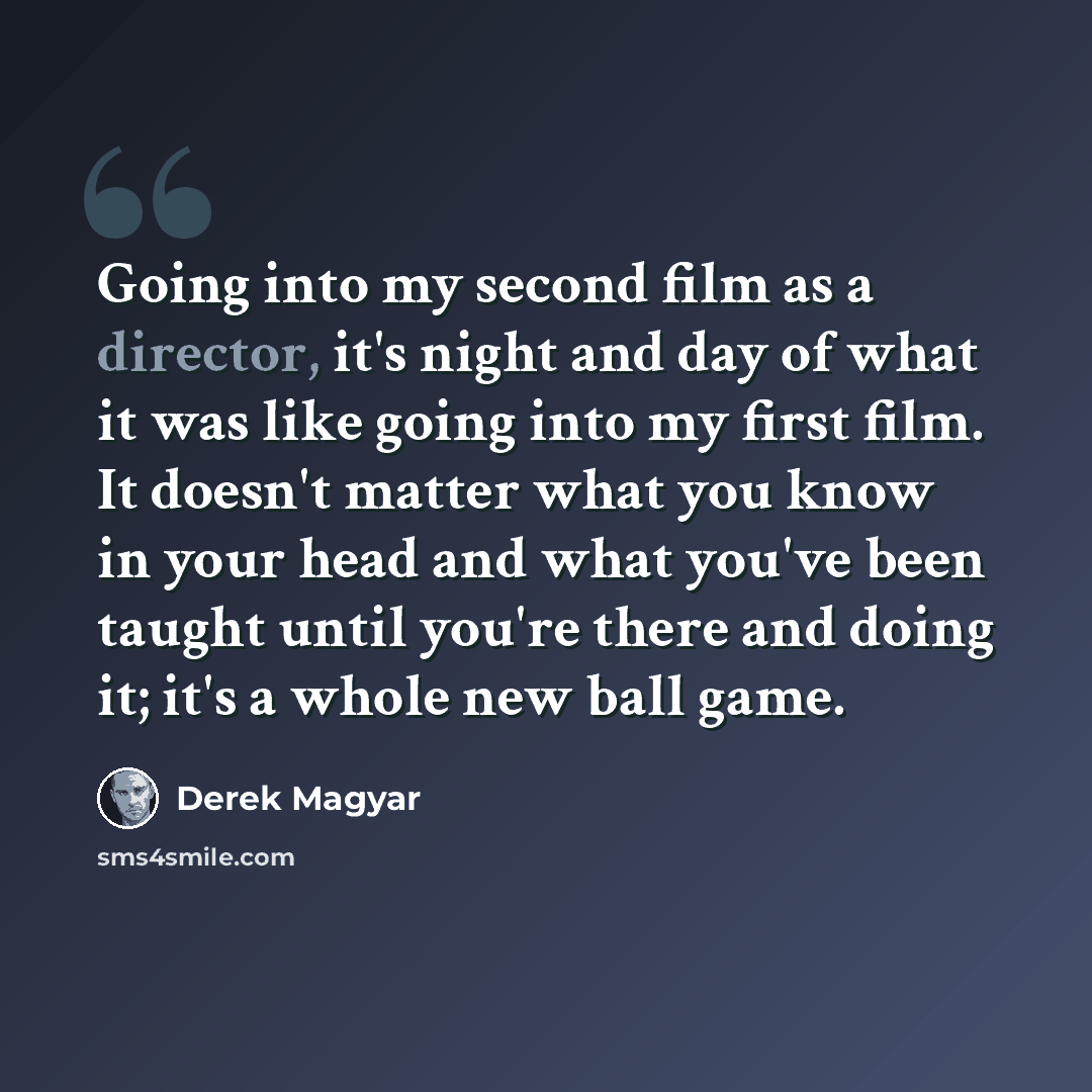 “Going into my second film as a director, it's night and day of what it was like going into my first film. It doesn't matter what you know in your head and what you've been taught until you're there and doing it; it's a whole new ball game.” quote by Derek Magyar