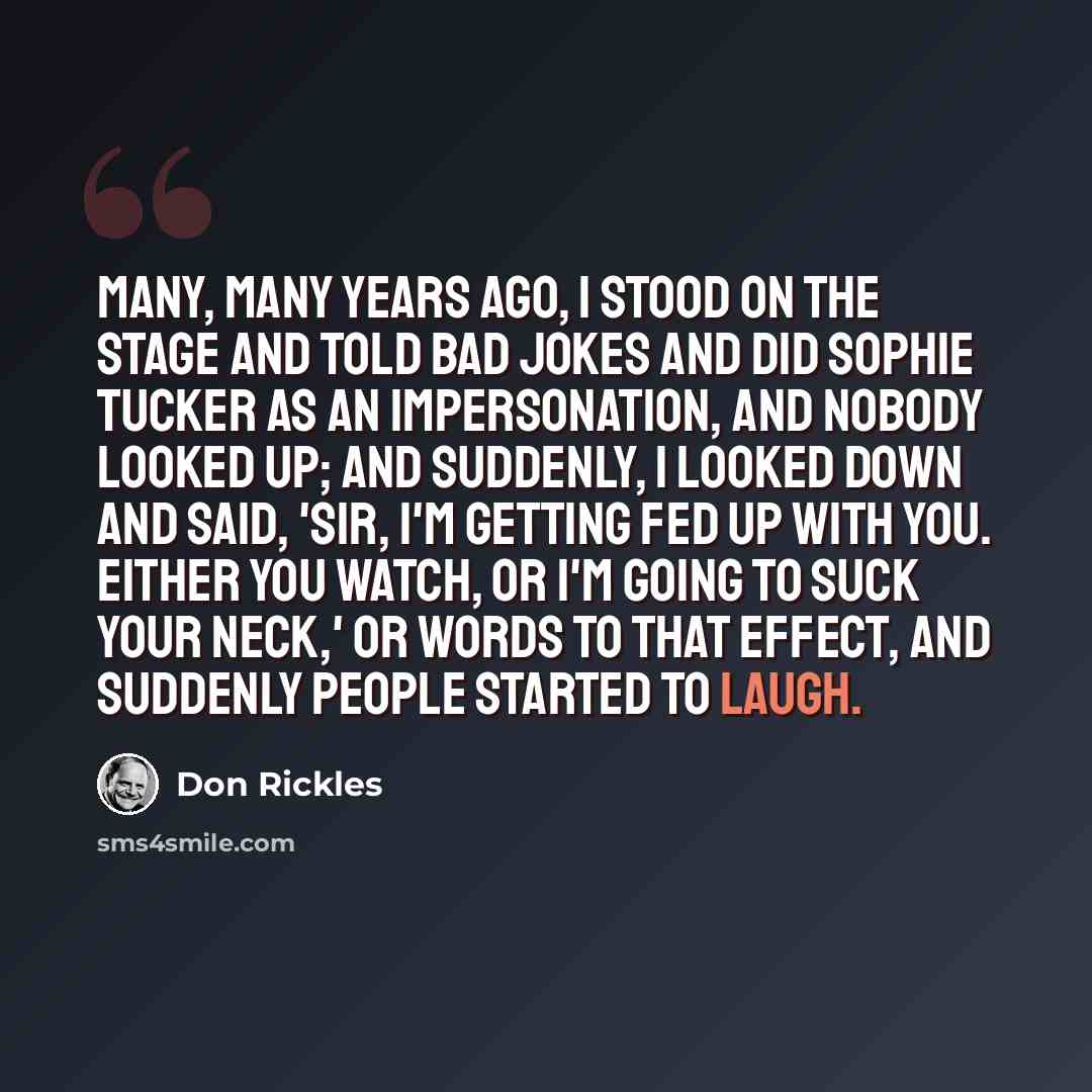 “Many, many years ago, I stood on the stage and told bad jokes and did Sophie Tucker as an impersonation, and nobody looked up; and suddenly, I looked down and said, 'Sir, I'm getting fed up with you. Either you watch, or I'm going to suck your neck,' or words to that effect, and suddenly people…” quote by Don Rickles