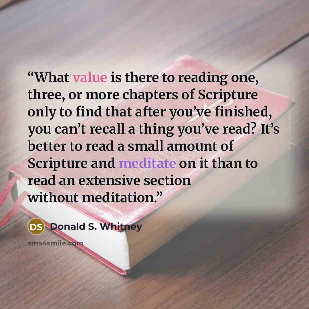 “What value is there to reading one, three, or more chapters of Scripture only to find that after you’ve finished, you can’t recall a thing you’ve read? It’s better to read a small amount of Scripture and meditate on it than to read an extensive section without meditation.” quote by Donald S. Whitney