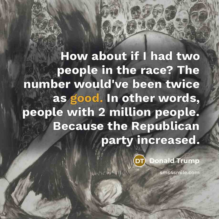 “How about if I had two people in the race? The number would've been twice as good. In other words, people with 2 million people. Because the Republican party increased.” quote by Donald Trump