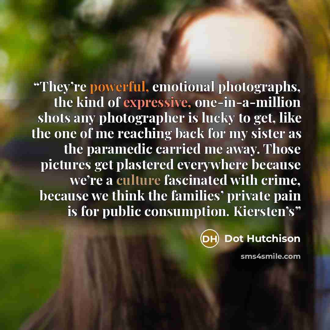 “They’re powerful, emotional photographs, the kind of expressive, one-in-a-million shots any photographer is lucky to get, like the one of me reaching back for my sister as the paramedic carried me away. Those pictures get plastered everywhere because we’re a culture fascinated with crime, because…” quote by Dot Hutchison