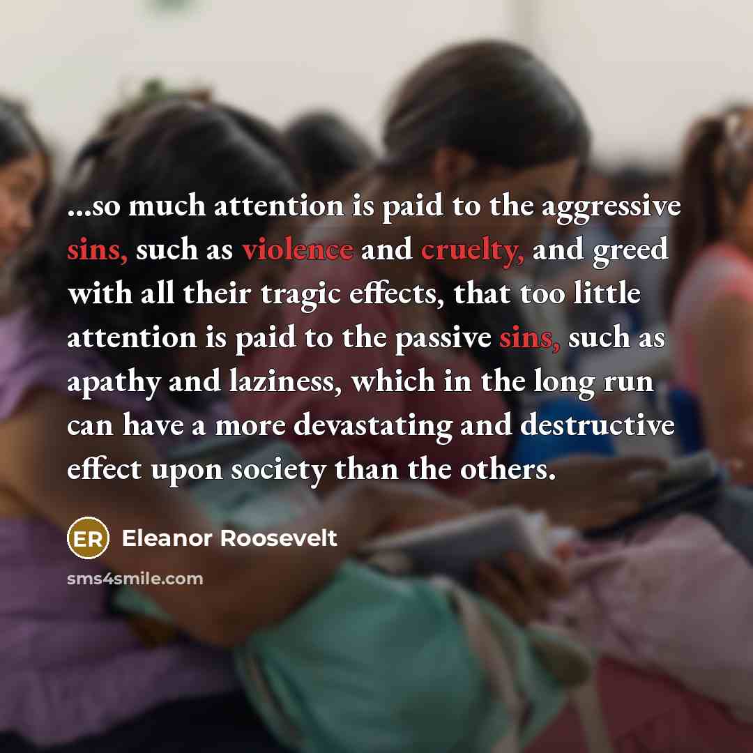 “...so much attention is paid to the aggressive sins, such as violence and cruelty, and greed with all their tragic effects, that too little attention is paid to the passive sins, such as apathy and laziness, which in the long run can have a more devastating and destructive effect upon society than…” quote by Eleanor Roosevelt