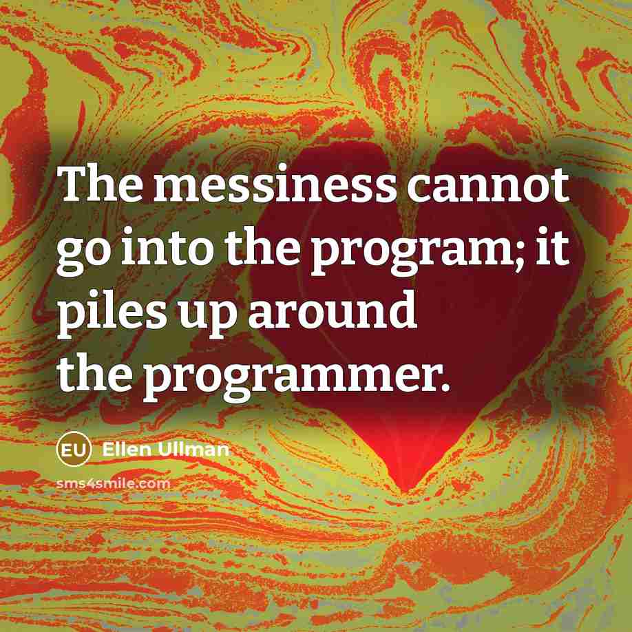 “The messiness cannot go into the program; it piles up around the programmer.” quote by Ellen Ullman