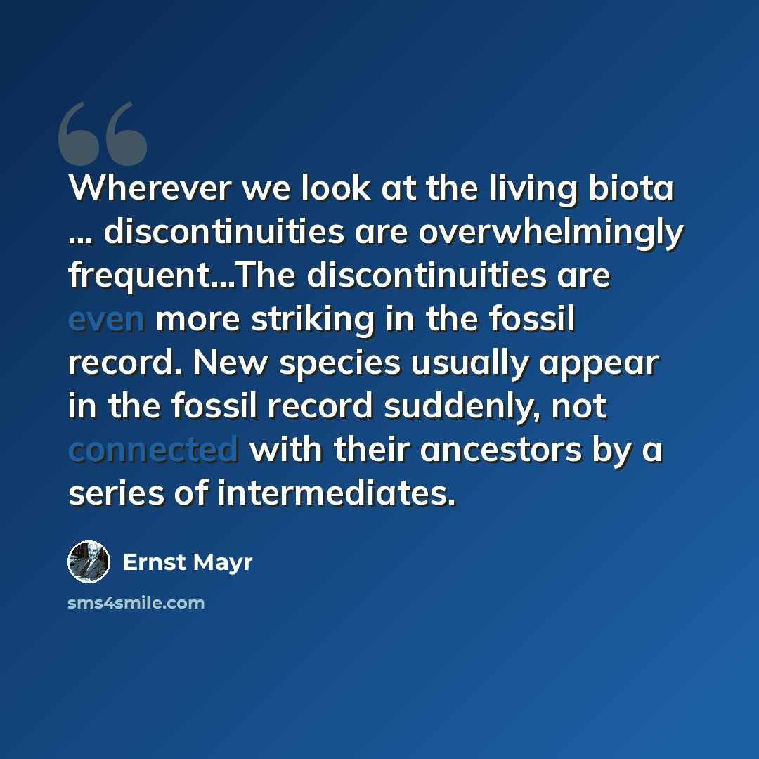 “Wherever we look at the living biota … discontinuities are overwhelmingly frequent…The discontinuities are even more striking in the fossil record. New species usually appear in the fossil record suddenly, not connected with their ancestors by a series of intermediates.” quote by Ernst Mayr