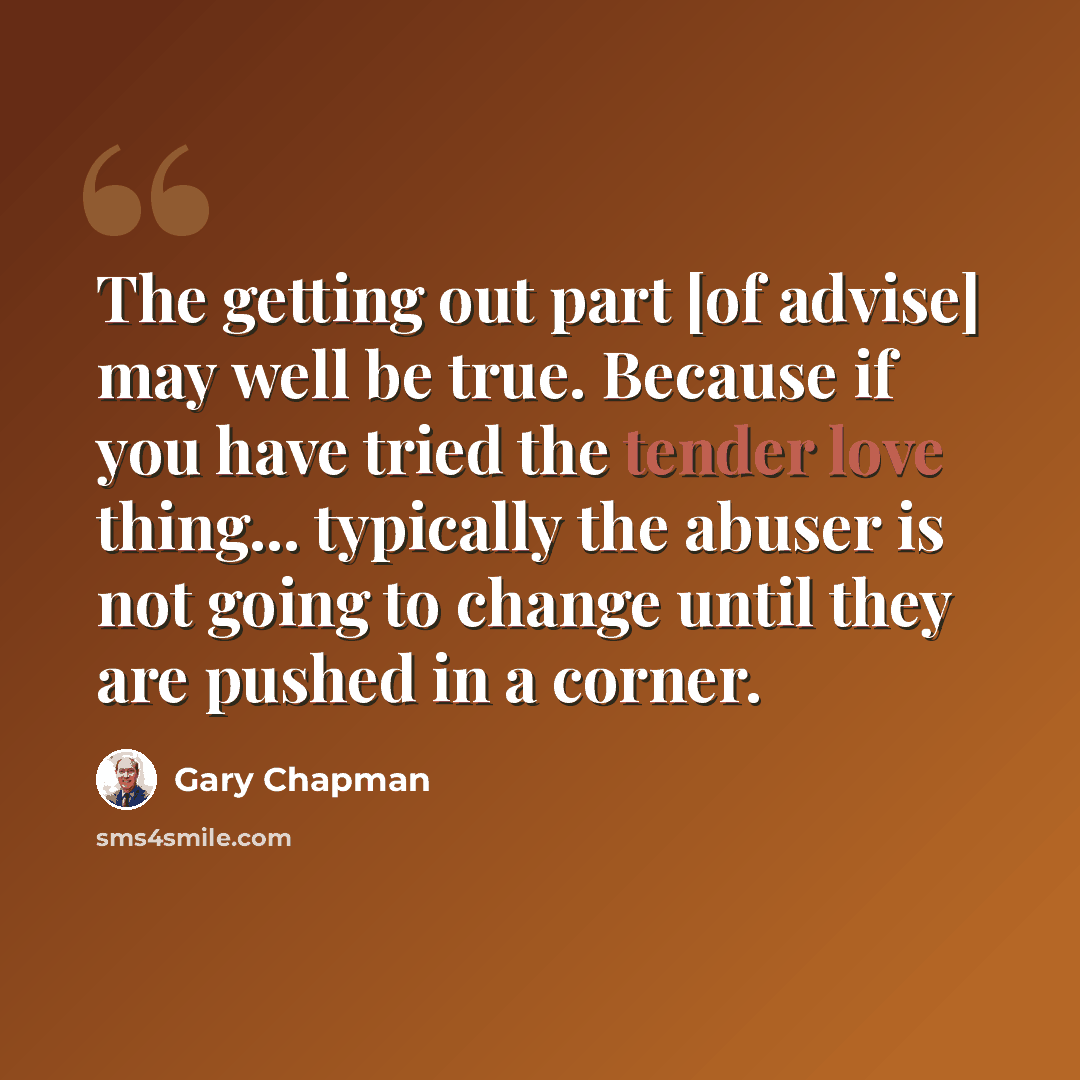 “The getting out part [of advise] may well be true. Because if you have tried the tender love thing... typically the abuser is not going to change until they are pushed in a corner.” quote by Gary Chapman