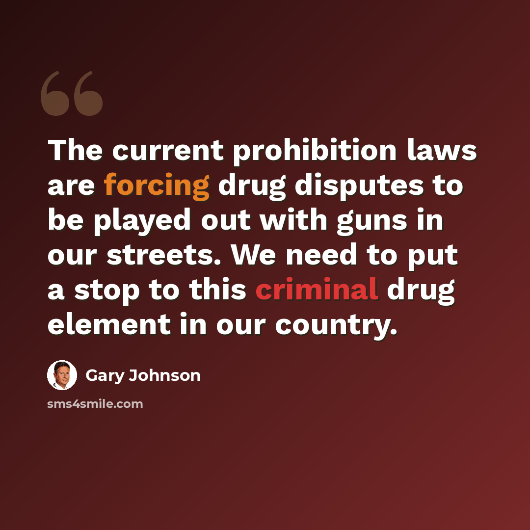 “The current prohibition laws are forcing drug disputes to be played out with guns in our streets. We need to put a stop to this criminal drug element in our country.” quote by Gary Johnson