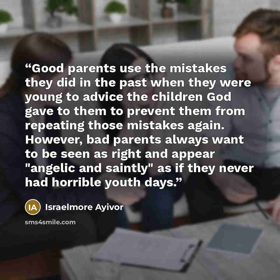 “Good parents use the mistakes they did in the past when they were young to advice the children God gave to them to prevent them from repeating those mistakes again. However, bad parents always want to be seen as right and appear "angelic and saintly" as if they never had horrible youth days.” quote by Israelmore Ayivor