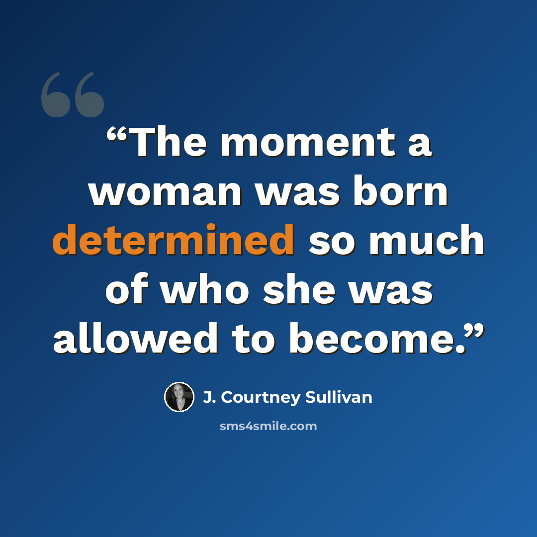 “The moment a woman was born determined so much of who she was allowed to become.” quote by J. Courtney Sullivan