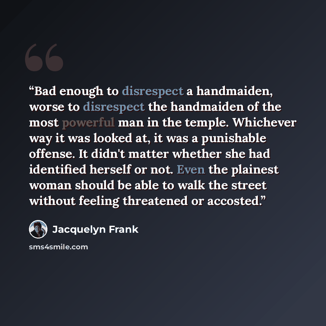 “Bad enough to disrespect a handmaiden, worse to disrespect the handmaiden of the most powerful man in the temple. Whichever way it was looked at, it was a punishable offense. It didn't matter whether she had identified herself or not. Even the plainest woman should be able to walk the street…” quote by Jacquelyn Frank